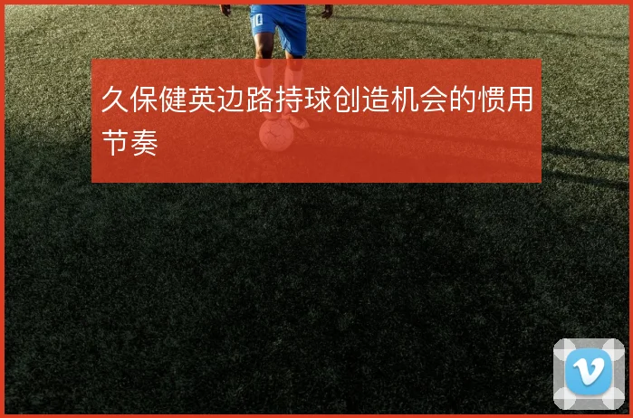 久保健英边路持球创造机会的惯用节奏