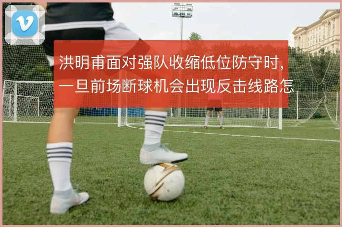 洪明甫面对强队收缩低位防守时，一旦前场断球机会出现反击线路怎么衔接