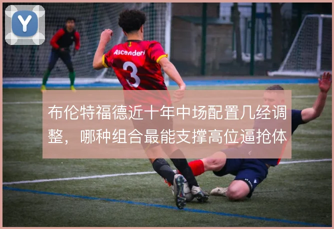 布伦特福德近十年中场配置几经调整,哪种组合最能支撑高位逼抢体系