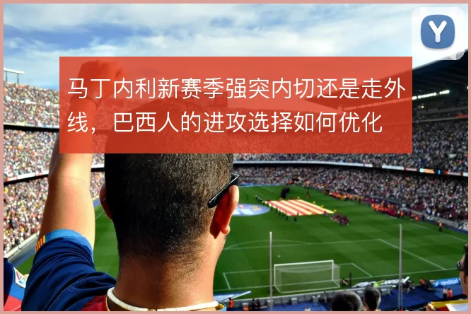 马丁内利新赛季强突内切还是走外线，巴西人的进攻选择如何优化