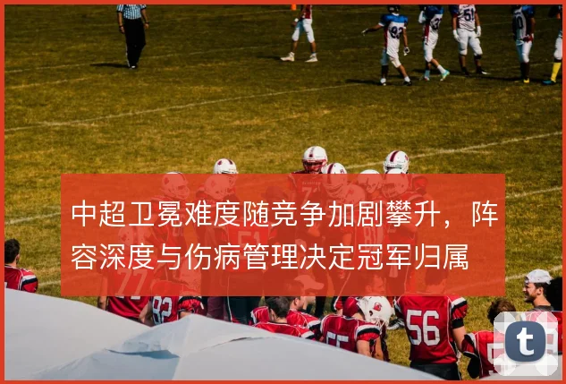 中超卫冕难度随竞争加剧攀升,阵容深度与伤病管理决定冠军归属