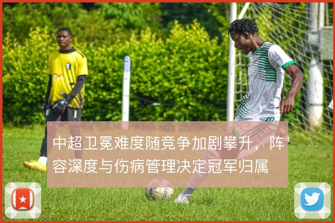 中超卫冕难度随竞争加剧攀升,阵容深度与伤病管理决定冠军归属