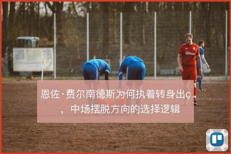 恩佐·费尔南德斯为何执着转身出球，中场摆脱方向的选择逻辑