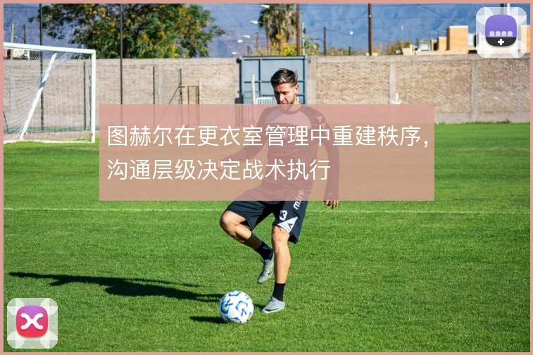 图赫尔在更衣室管理中重建秩序,沟通层级决定战术执行