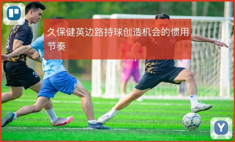 久保健英边路持球创造机会的惯用节奏