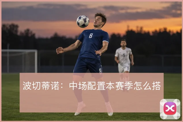 波切蒂诺：中场配置本赛季怎么搭