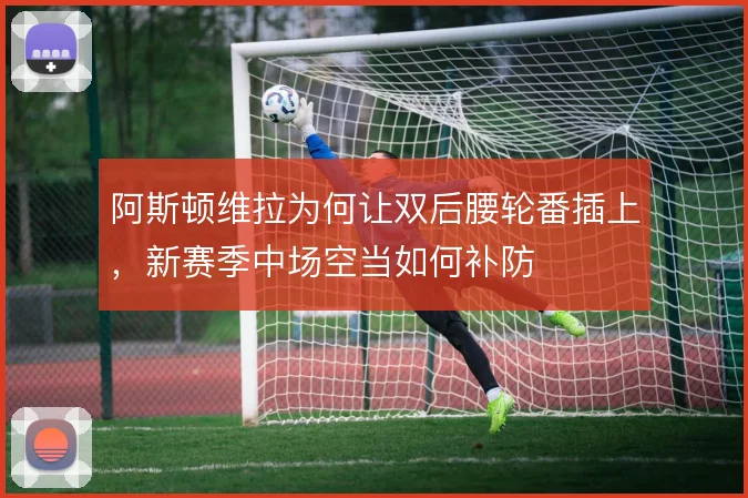 阿斯顿维拉为何让双后腰轮番插上，新赛季中场空当如何补防