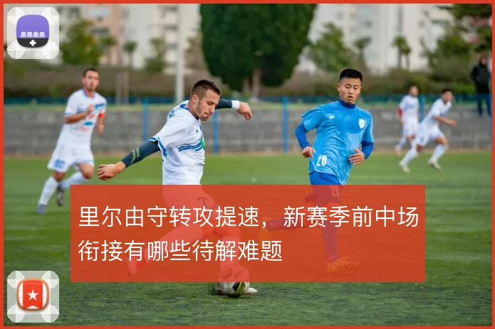 里尔由守转攻提速,新赛季前中场衔接有哪些待解难题