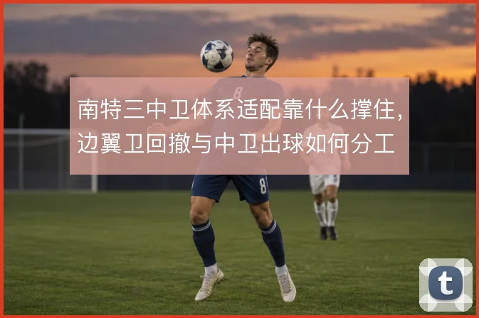 南特三中卫体系适配靠什么撑住，边翼卫回撤与中卫出球如何分工