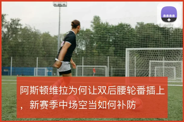 阿斯顿维拉为何让双后腰轮番插上,新赛季中场空当如何补防