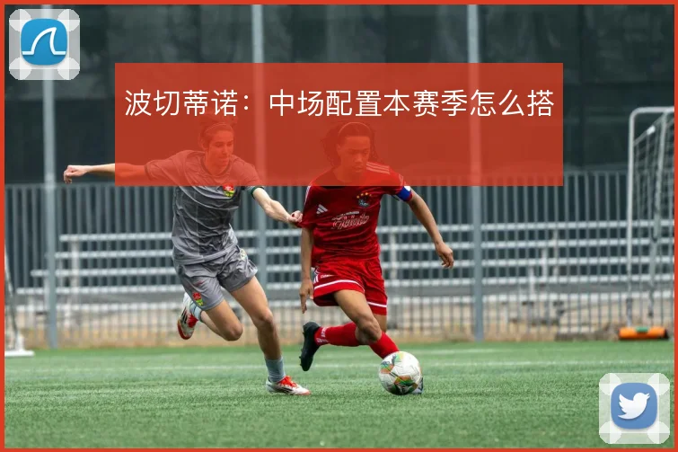波切蒂诺:中场配置本赛季怎么搭
