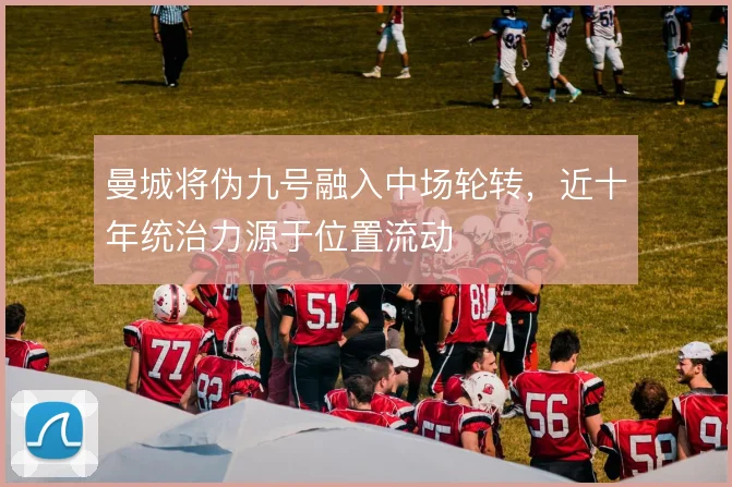 曼城将伪九号融入中场轮转，近十年统治力源于位置流动