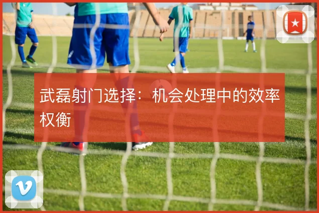 武磊射门选择：机会处理中的效率权衡