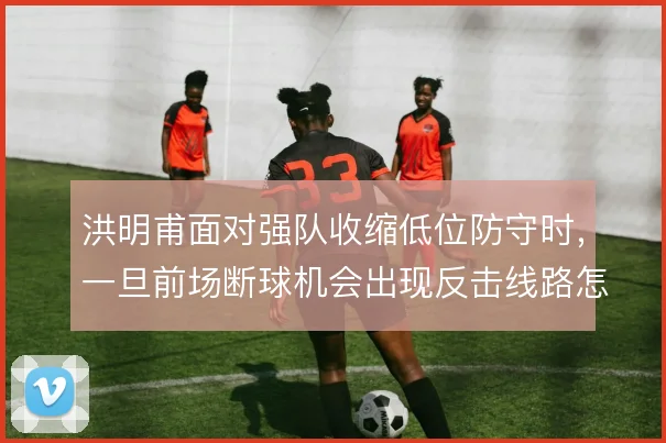 洪明甫面对强队收缩低位防守时，一旦前场断球机会出现反击线路怎么衔接