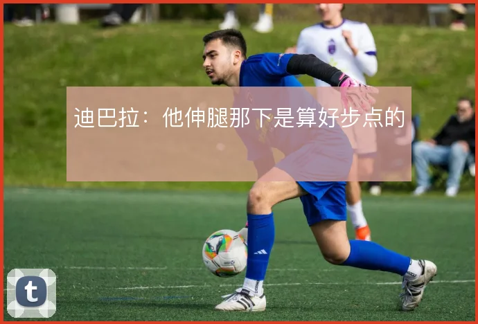 迪巴拉：他伸腿那下是算好步点的