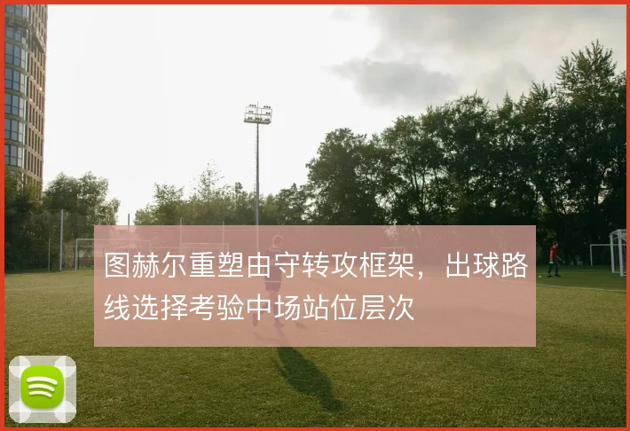 图赫尔重塑由守转攻框架，出球路线选择考验中场站位层次